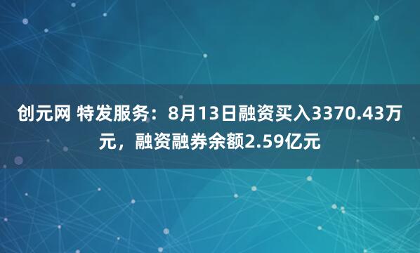 创元网 特发服务：8月13日融资买入3370.43万元，融资融券余额2.59亿元