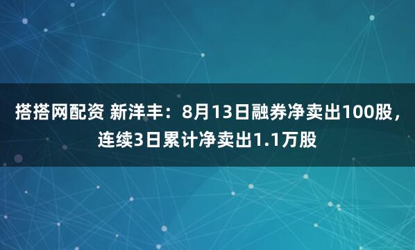搭搭网配资 新洋丰：8月13日融券净卖出100股，连续3日累计净卖出1.1万股