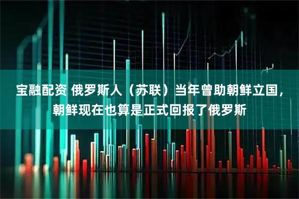 宝融配资 俄罗斯人（苏联）当年曾助朝鲜立国，朝鲜现在也算是正式回报了俄罗斯