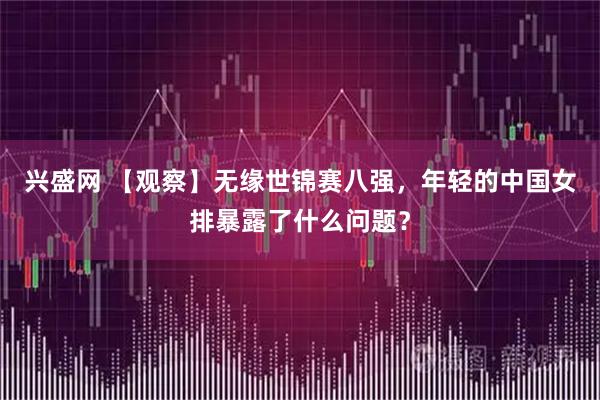 兴盛网 【观察】无缘世锦赛八强，年轻的中国女排暴露了什么问题？