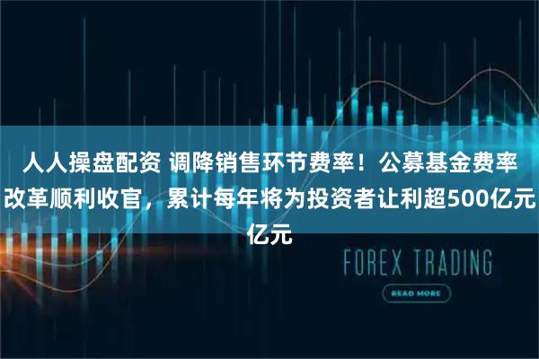 人人操盘配资 调降销售环节费率！公募基金费率改革顺利收官，累计每年将为投资者让利超500亿元