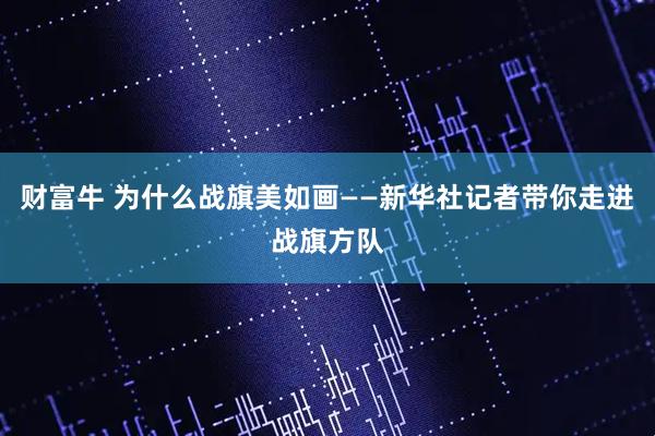 财富牛 为什么战旗美如画——新华社记者带你走进战旗方队