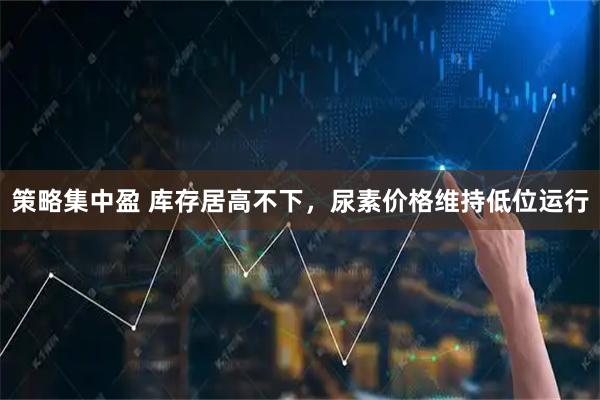 策略集中盈 库存居高不下，尿素价格维持低位运行