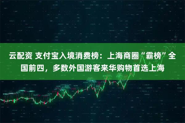 云配资 支付宝入境消费榜：上海商圈“霸榜”全国前四，多数外国游客来华购物首选上海