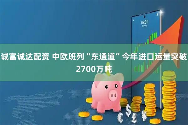 诚富诚达配资 中欧班列“东通道”今年进口运量突破2700万吨