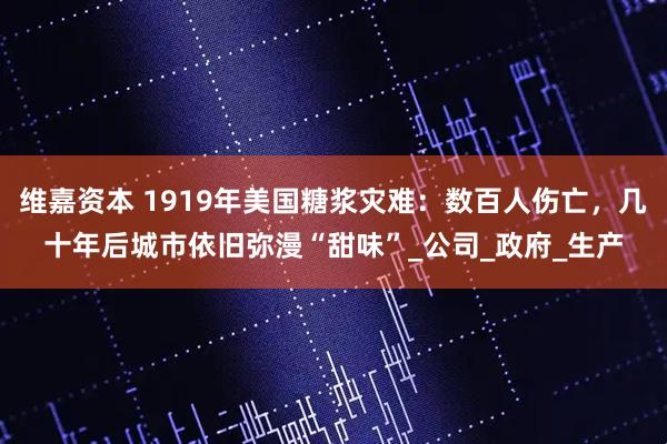 维嘉资本 1919年美国糖浆灾难：数百人伤亡，几十年后城市依旧弥漫“甜味”_公司_政府_生产