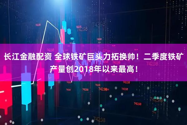 长江金融配资 全球铁矿巨头力拓换帅！二季度铁矿产量创2018年以来最高！