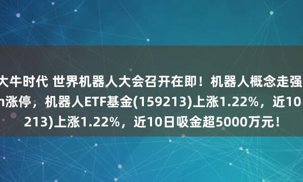 大牛时代 世界机器人大会召开在即！机器人概念走强，东杰智能连续20cm涨停，机器人ETF基金(159213)上涨1.22%，近10日吸金超5000万元！