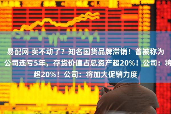 易配网 卖不动了？知名国货品牌滞销！曾被称为“真皮鞋王”，公司连亏5年，存货价值占总资产超20%！公司：将加大促销力度